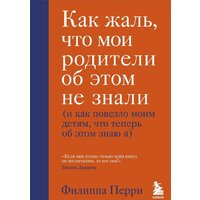 Эксмо. Как жаль, что мои родители об этом не знали (и как повезло моим детям, что теперь об этом знаю я) (Перри Филиппа)